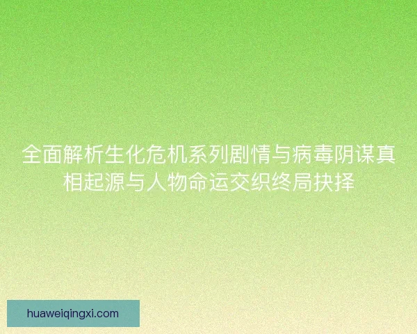 全面解析生化危机系列剧情与病毒阴谋真相起源与人物命运交织终局抉择