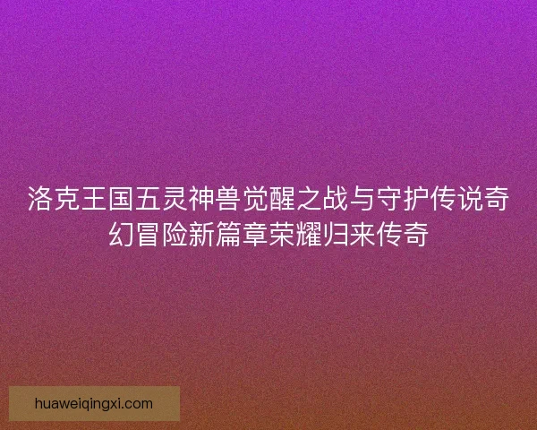 洛克王国五灵神兽觉醒之战与守护传说奇幻冒险新篇章荣耀归来传奇