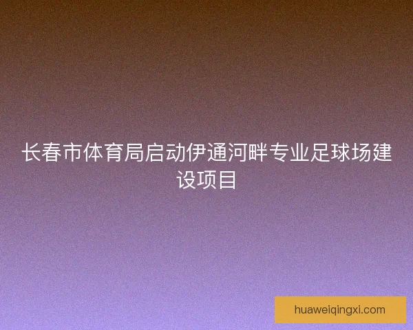 长春市体育局启动伊通河畔专业足球场建设项目