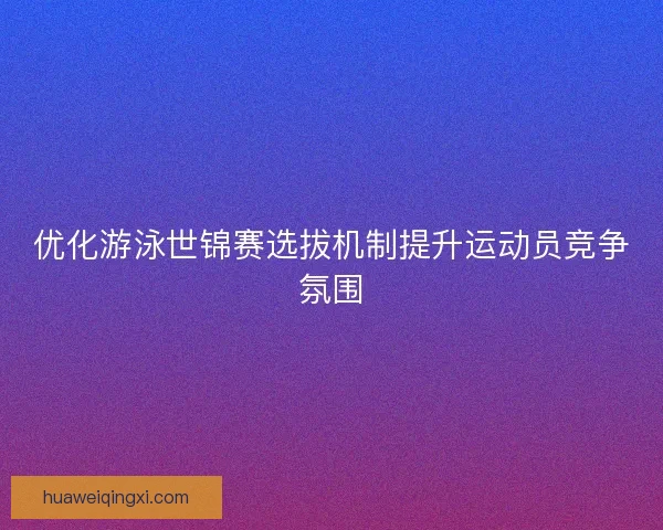 优化游泳世锦赛选拔机制提升运动员竞争氛围
