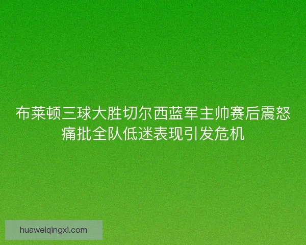 布莱顿三球大胜切尔西蓝军主帅赛后震怒痛批全队低迷表现引发危机