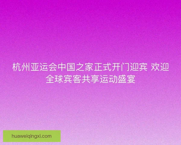 杭州亚运会中国之家正式开门迎宾 欢迎全球宾客共享运动盛宴